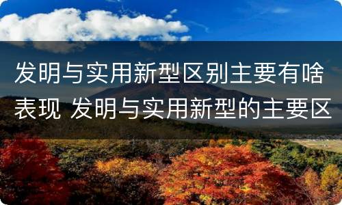 发明与实用新型区别主要有啥表现 发明与实用新型的主要区别