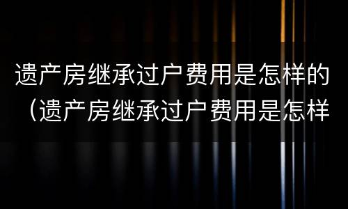 遗产房继承过户费用是怎样的（遗产房继承过户费用是怎样的呢）