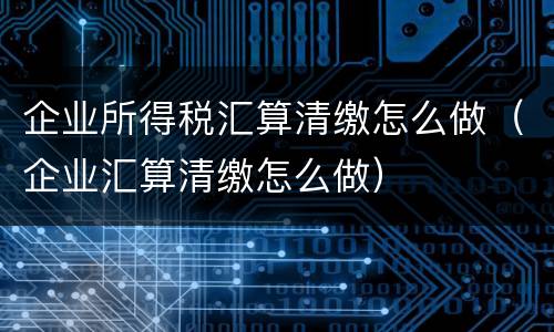 企业所得税汇算清缴怎么做（企业汇算清缴怎么做）