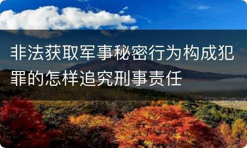 非法获取军事秘密行为构成犯罪的怎样追究刑事责任
