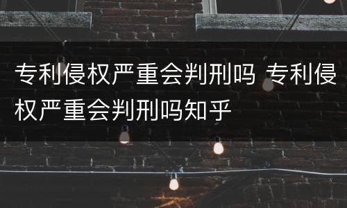 专利侵权严重会判刑吗 专利侵权严重会判刑吗知乎