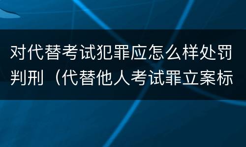 对代替考试犯罪应怎么样处罚判刑（代替他人考试罪立案标准）