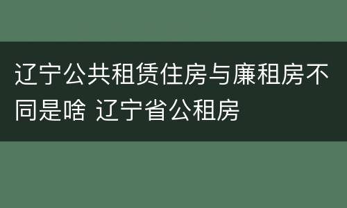 辽宁公共租赁住房与廉租房不同是啥 辽宁省公租房