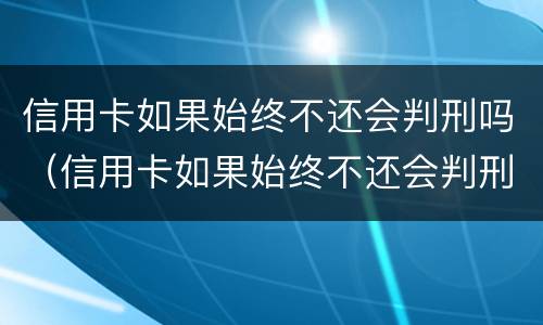 信用卡如果始终不还会判刑吗（信用卡如果始终不还会判刑吗知乎）
