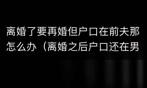 离婚了要再婚但户口在前夫那怎么办（离婚之后户口还在男方家再婚还需要户口本吗）
