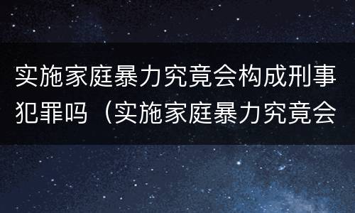 实施家庭暴力究竟会构成刑事犯罪吗（实施家庭暴力究竟会构成刑事犯罪吗）