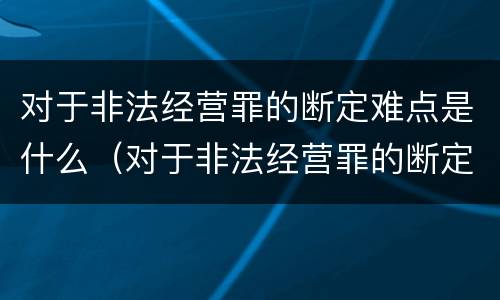对于非法经营罪的断定难点是什么（对于非法经营罪的断定难点是什么）