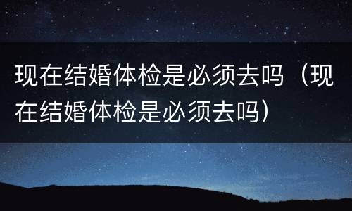现在结婚体检是必须去吗（现在结婚体检是必须去吗）