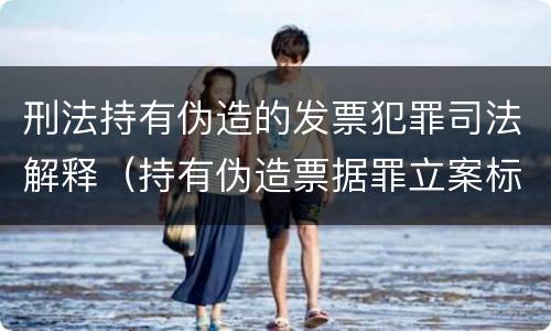 刑法持有伪造的发票犯罪司法解释(持有伪造票据罪立案标准)