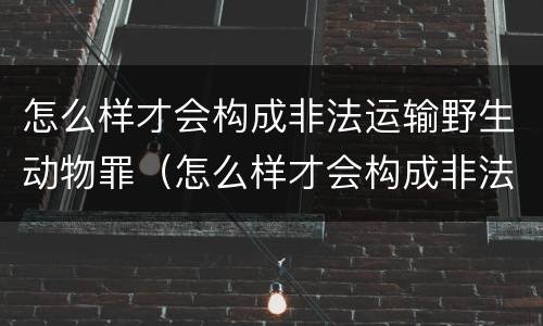 怎么样才会构成非法运输野生动物罪（怎么样才会构成非法运输野生动物罪行）