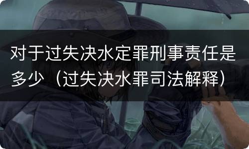 对于过失决水定罪刑事责任是多少（过失决水罪司法解释）