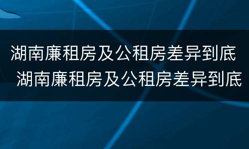 湖南廉租房及公租房差异到底 湖南廉租房及公租房差异到底大不大