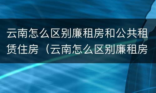 云南怎么区别廉租房和公共租赁住房（云南怎么区别廉租房和公共租赁住房呢）