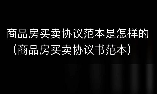 商品房买卖协议范本是怎样的（商品房买卖协议书范本）
