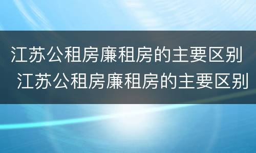 江苏公租房廉租房的主要区别 江苏公租房廉租房的主要区别是