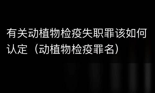 有关动植物检疫失职罪该如何认定（动植物检疫罪名）