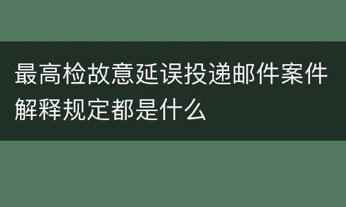 最高检故意延误投递邮件案件解释规定都是什么