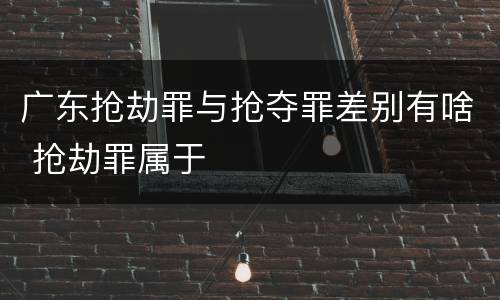 广东抢劫罪与抢夺罪差别有啥 抢劫罪属于