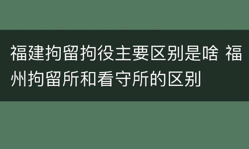 福建拘留拘役主要区别是啥 福州拘留所和看守所的区别