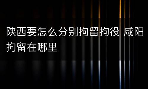 陕西要怎么分别拘留拘役 咸阳拘留在哪里