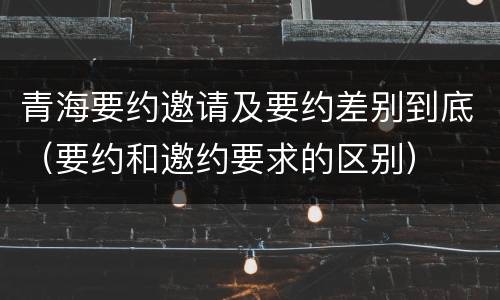 青海要约邀请及要约差别到底（要约和邀约要求的区别）