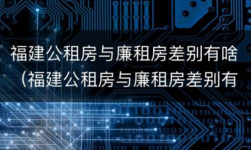 福建公租房与廉租房差别有啥（福建公租房与廉租房差别有啥不同）