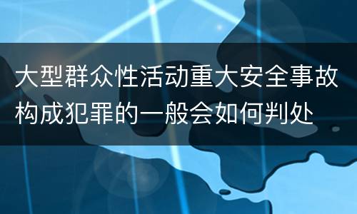 大型群众性活动重大安全事故构成犯罪的一般会如何判处