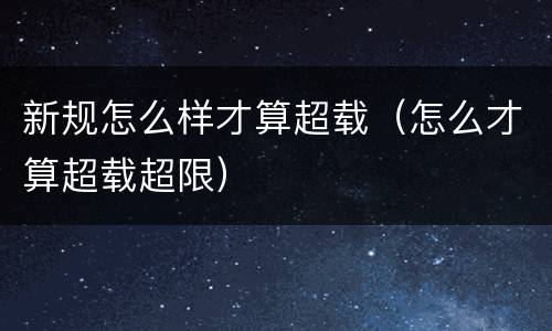 新规怎么样才算超载（怎么才算超载超限）