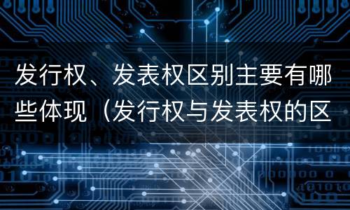 发行权、发表权区别主要有哪些体现（发行权与发表权的区别）