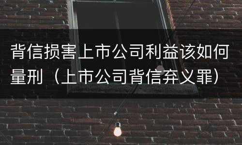 背信损害上市公司利益该如何量刑（上市公司背信弃义罪）