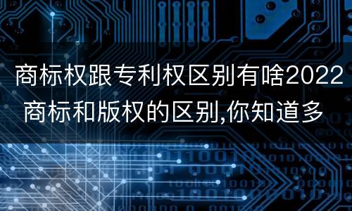 商标权跟专利权区别有啥2022 商标和版权的区别,你知道多少?