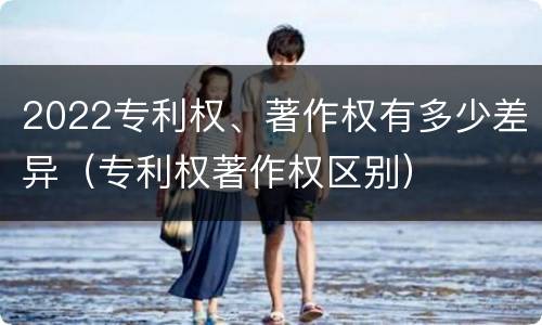 2022专利权、著作权有多少差异（专利权著作权区别）