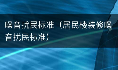噪音扰民标准（居民楼装修噪音扰民标准）