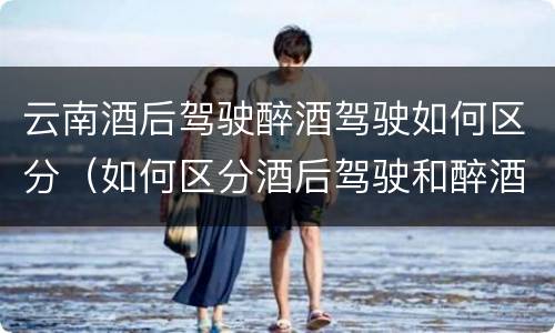 云南酒后驾驶醉酒驾驶如何区分（如何区分酒后驾驶和醉酒驾驶）