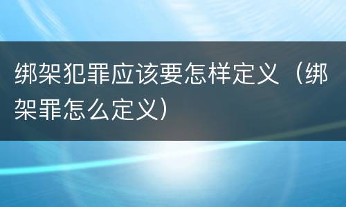 绑架犯罪应该要怎样定义（绑架罪怎么定义）