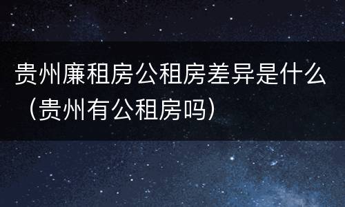 贵州廉租房公租房差异是什么（贵州有公租房吗）