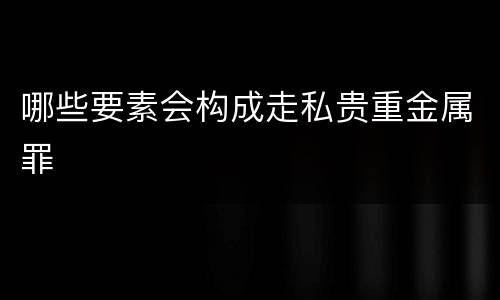 哪些要素会构成走私贵重金属罪