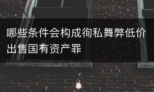 哪些条件会构成徇私舞弊低价出售国有资产罪