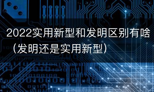 2022实用新型和发明区别有啥（发明还是实用新型）