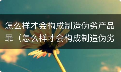 怎么样才会构成制造伪劣产品罪（怎么样才会构成制造伪劣产品罪呢）