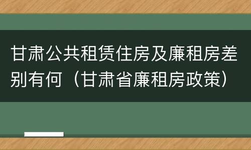 甘肃公共租赁住房及廉租房差别有何（甘肃省廉租房政策）