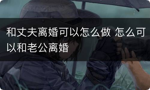 和丈夫离婚可以怎么做 怎么可以和老公离婚
