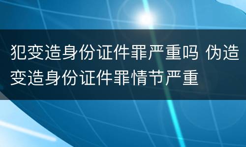 犯变造身份证件罪严重吗 伪造变造身份证件罪情节严重