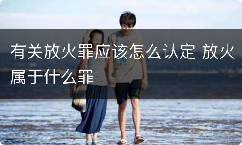 有关放火罪应该怎么认定 放火属于什么罪