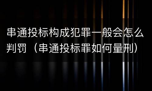 串通投标构成犯罪一般会怎么判罚（串通投标罪如何量刑）