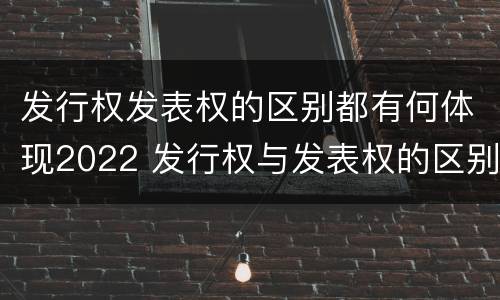 发行权发表权的区别都有何体现2022 发行权与发表权的区别