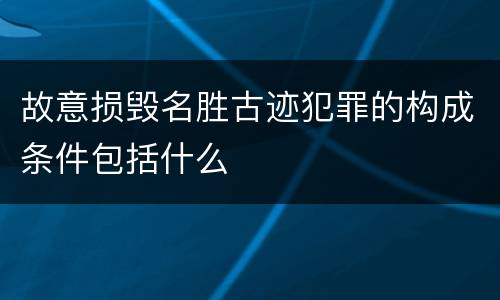 故意损毁名胜古迹犯罪的构成条件包括什么
