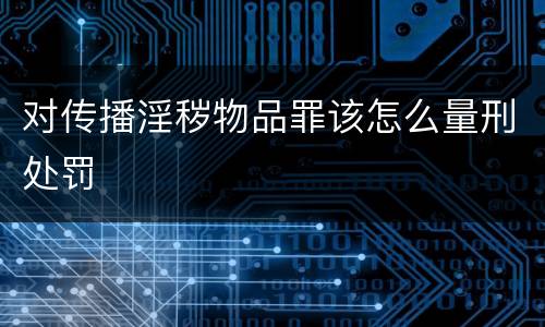对传播淫秽物品罪该怎么量刑处罚