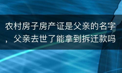 农村房子房产证是父亲的名字，父亲去世了能拿到拆迁款吗