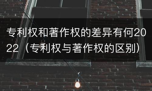 专利权和著作权的差异有何2022（专利权与著作权的区别）